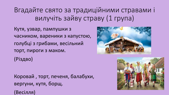 Вгадайте свято за традиційними стравами і вилучіть зайву страву (1 група)Кутя, узвар, пампушки з часником, вареники з капустою, голубці з грибами, весільний торт, пироги з маком.(Різдво) Коровай , торт, печеня, балабухи, вергуни, кутя, борщ.(Весілля) 