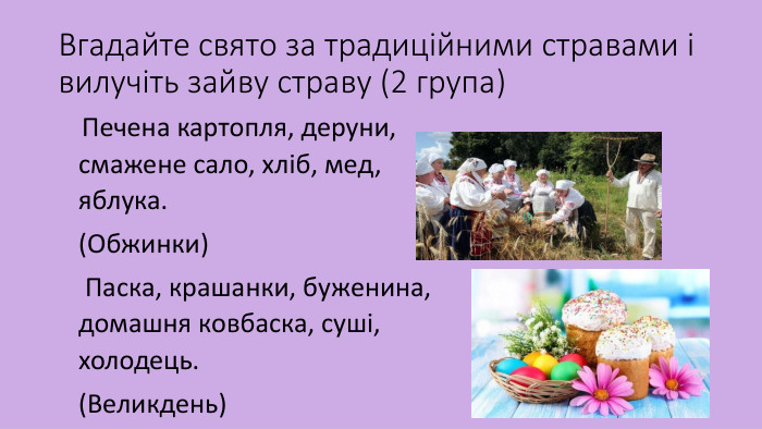 Вгадайте свято за традиційними стравами і вилучіть зайву страву (2 група) Печена картопля, деруни, смажене сало, хліб, мед, яблука.(Обжинки) Паска, крашанки, буженина, домашня ковбаска, суші, холодець.(Великдень) 