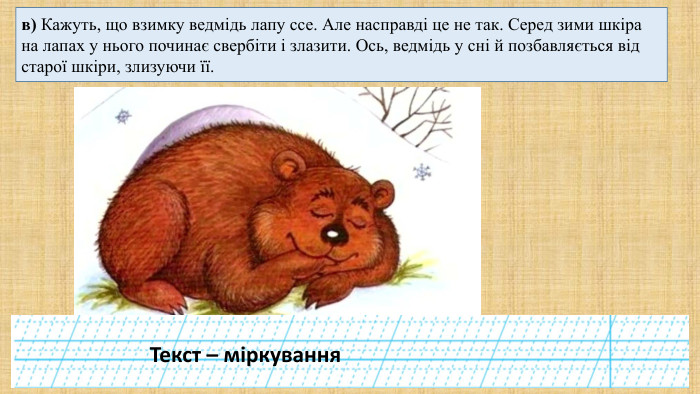 в) Кажуть, що взимку ведмідь лапу ссе. Але насправді це не так. Серед зими шкіра на лапах у нього починає свербіти і злазити. Ось, ведмідь у сні й позбавляється від старої шкіри, злизуючи її. Текст – міркування