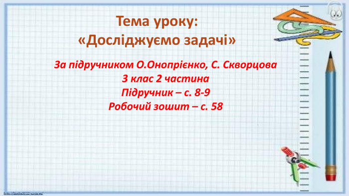 Тема уроку: «Досліджуємо задачі»За підручником О. Онопрієнко, С. Скворцова 3 клас 2 частина. Підручник – с. 8-9 Робочий зошит – с. 58