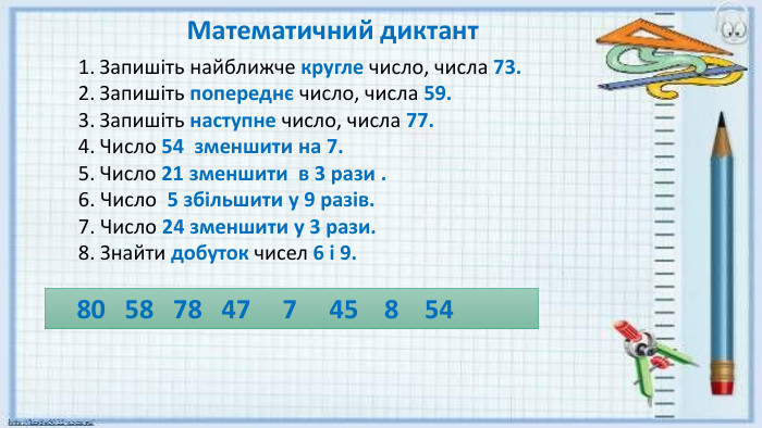 Запишіть найближче кругле число, числа 73. Запишіть попереднє число, числа 59. Запишіть наступне число, числа 77. Число 54 зменшити на 7. Число 21 зменшити в 3 рази .6. Число 5 збільшити у 9 разів.7. Число 24 зменшити у 3 рази.8. Знайти добуток чисел 6 і 9. Математичний диктант 80 58 78 47 7 45 8 54