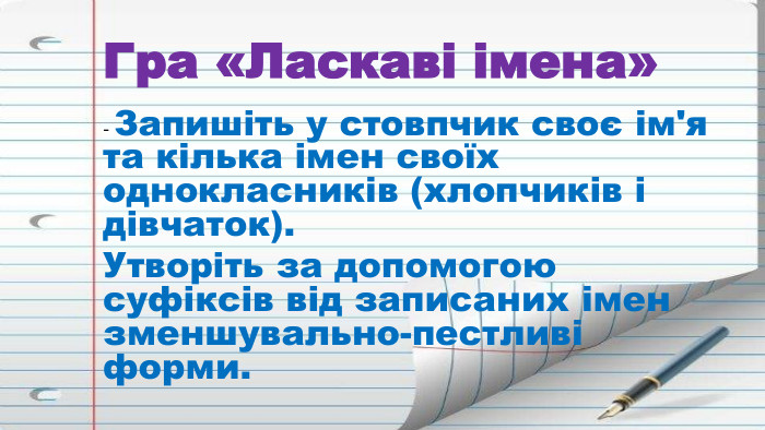 Гра «Ласкаві імена» - Запишіть у стовпчик своє ім'я та кілька імен своїх однокласників (хлопчиків і дівчаток). Утворіть за допомогою суфіксів від записаних імен зменшувально-пестливі форми.