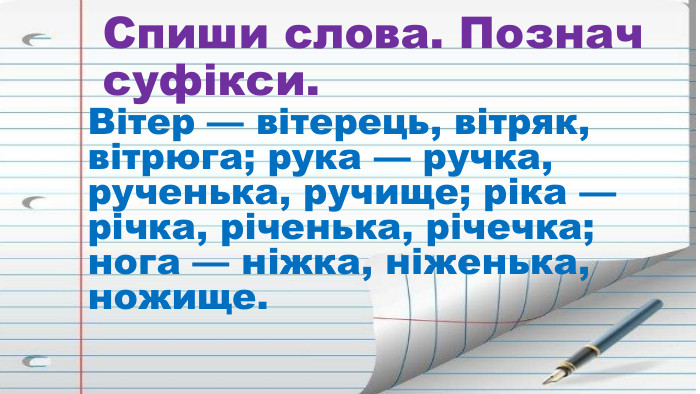 Спиши слова. Познач суфікси. Вітер — вітерець, вітряк, вітрюга; рука — ручка, рученька, ручище; ріка — річка, річенька, річечка; нога — ніжка, ніженька, ножище.