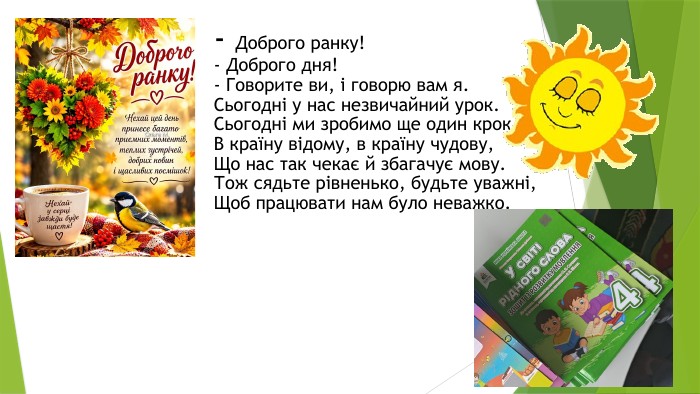 - Доброго ранку!- Доброго дня!- Говорите ви, і говорю вам я. Сьогодні у нас незвичайний урок. Сьогодні ми зробимо ще один крок. В країну відому, в країну чудову,Що нас так чекає й збагачує мову. Тож сядьте рівненько, будьте уважні,Щоб працювати нам було неважко.