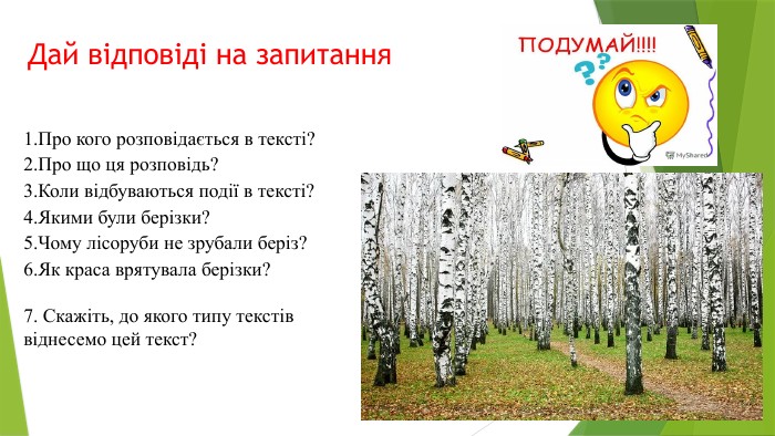 Дай відповіді на запитання1. Про кого розповідається в тексті?2. Про що ця розповідь?3. Коли відбуваються події в тексті?4. Якими були берізки?5. Чому лісоруби не зрубали беріз?6. Як краса врятувала берізки?7. Скажіть, до якого типу текстів віднесемо цей текст? 