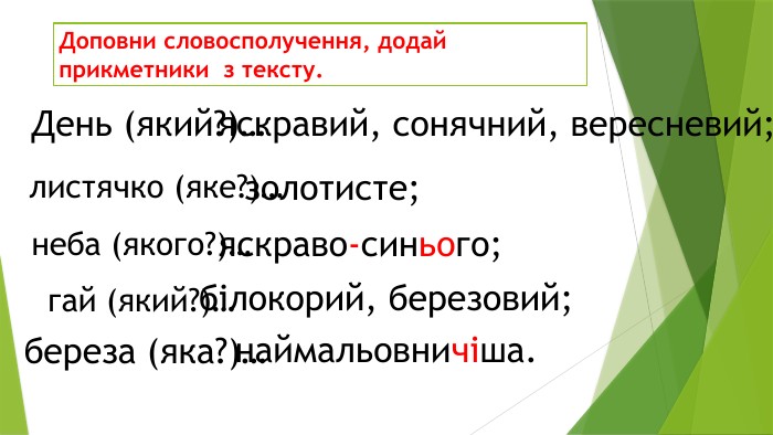 Доповни словосполучення, додай прикметники з тексту. День (який?)…яскравий, сонячний, вересневий;листячко (яке?)…золотисте;неба (якого?)…яскраво-синього;гай (який?)…білокорий, березовий;береза (яка?)…наймальовничіша.