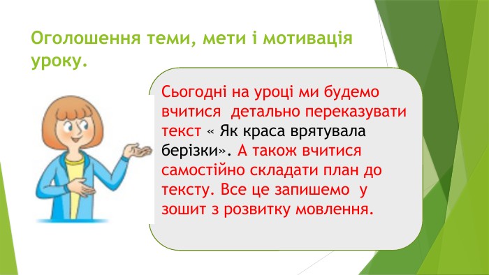 Оголошення теми, мети і мотивація уроку. Сьогодні на уроці ми будемо вчитися детально переказувати текст « Як краса врятувала берізки». А також вчитися самостійно складати план до тексту. Все це запишемо у зошит з розвитку мовлення. 