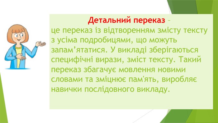  Детальний переказ – це переказ із відтворенням змісту тексту з усіма подробицями, що можуть запам’ятатися. У викладі зберігаються специфічні вирази, зміст тексту. Такий переказ збагачує мовлення новими словами та зміцнює пам'ять, виробляє навички послідовного викладу.