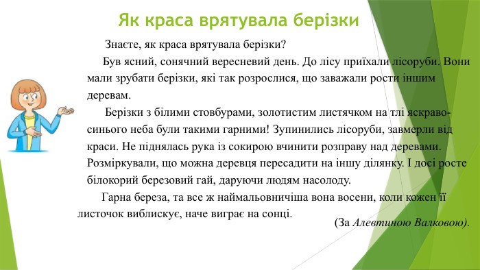Як краса врятувала берізки Знаєте, як краса врятувала берізки? Був ясний, сонячний вересневий день. До лісу приїхали лісоруби. Вони мали зрубати берізки, які так розрослися, що заважали рости іншим деревам. Берізки з білими стовбурами, золотистим листячком на тлі яскраво-синього неба були такими гарними! Зупи­нились лісоруби, завмерли від краси. Не піднялась рука із сокирою вчинити розправу над деревами. Розміркува­ли, що можна деревця пересадити на іншу ділянку. І досі росте білокорий березовий гай, даруючи людям насолоду. Гарна береза, та все ж наймальовничіша вона восени, коли кожен її листочок виблискує, наче виграє на сонці. (За Алевтиною Валковою).
