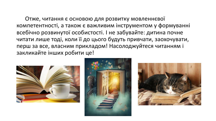  Отже, читання є основою для розвитку мовленнєвої компетентності, а також є важливим інструментом у формуванні всебічно розвинутої особистості. І не забувайте: дитина почне читати лише тоді, коли її до цього будуть привчати, заохочувати, перш за все, власним прикладом! Насолоджуйтеся читанням і закликайте інших робити це!