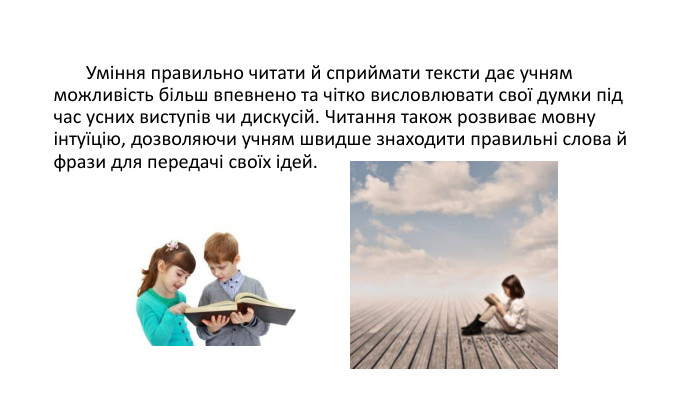  Уміння правильно читати й сприймати тексти дає учням можливість більш впевнено та чітко висловлювати свої думки під час усних виступів чи дискусій. Читання також розвиває мовну інтуїцію, дозволяючи учням швидше знаходити правильні слова й фрази для передачі своїх ідей.