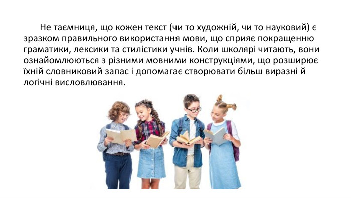  Не таємниця, що кожен текст (чи то художній, чи то науковий) є зразком правильного використання мови, що сприяє покращенню граматики, лексики та стилістики учнів. Коли школярі читають, вони ознайомлюються з різними мовними конструкціями, що розширює їхній словниковий запас і допомагає створювати більш виразні й логічні висловлювання. 