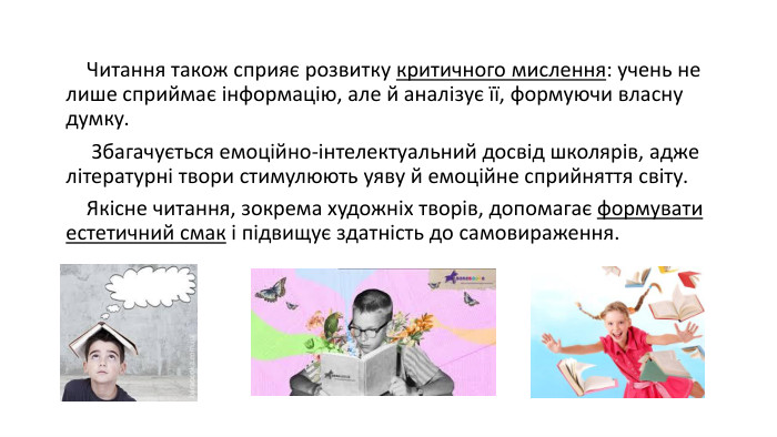  Читання також сприяє розвитку критичного мислення: учень не лише сприймає інформацію, але й аналізує її, формуючи власну думку. Збагачується емоційно-інтелектуальний досвід школярів, адже літературні твори стимулюють уяву й емоційне сприйняття світу. Якісне читання, зокрема художніх творів, допомагає формувати естетичний смак і підвищує здатність до самовираження. 