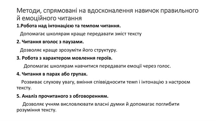 Методи, спрямовані на вдосконалення навичок правильного й емоційного читання. Робота над інтонацією та темпом читання. Допомагає школярам краще передавати зміст тексту2. Читання вголос з паузами. Дозволяє краще зрозуміти його структуру. 3. Робота з характером мовлення героїв. Допомагає школярам навчитися передавати емоції через голос.4. Читання в парах або групах. Розвиває слухову увагу, вміння співвідносити темп і інтонацію з настроєм тексту.5. Аналіз прочитаного з обговоренням. Дозволяє учням висловлювати власні думки й допомагає поглибити розуміння тексту. 