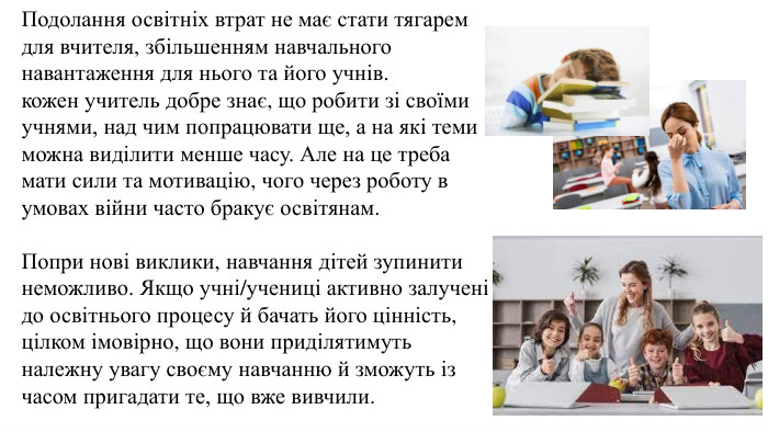 Подолання освітніх втрат не має стати тягарем для вчителя, збільшенням навчального навантаження для нього та його учнів.кожен учитель добре знає, що робити зі своїми учнями, над чим попрацювати ще, а на які теми можна виділити менше часу. Але на це треба мати сили та мотивацію, чого через роботу в умовах війни часто бракує освітянам. Попри нові виклики, навчання дітей зупинити неможливо. Якщо учні/учениці активно залучені до освітнього процесу й бачать його цінність, цілком імовірно, що вони приділятимуть належну увагу своєму навчанню й зможуть із часом пригадати те, що вже вивчили.
