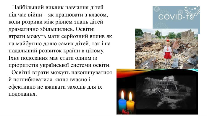  Найбільший виклик навчання дітей під час війни – як працювати з класом, коли розриви між рівнем знань дітей драматично збільшились. Освітні втрати можуть мати серйозний вплив як на майбутню долю самих дітей, так і на подальший розвиток країни в цілому. Їхнє подолання має стати одним із пріоритетів української системи освіти. Освітні втрати можуть накопичуватися й поглибюватися, якщо вчасно і ефективно не вживати заходів для їх подолання. 