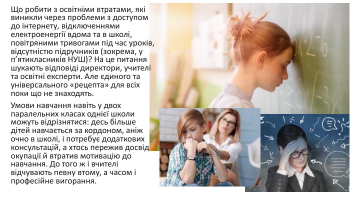Що робити з освітніми втратами, які виникли через проблеми з доступом до інтернету, відключеннями електроенергії вдома та в школі, повітряними тривогами під час уроків, відсутністю підручників (зокрема, у п’ятикласників НУШ)? На це питання шукають відповіді директори, учителі та освітні експерти. Але єдиного та універсального «рецепта» для всіх поки що не знаходять. Умови навчання навіть у двох паралельних класах однієї школи можуть відрізнятися: десь більше дітей навчається за кордоном, аніж очно в школі, і потребує додаткових консультацій, а хтось пережив досвід окупації й втратив мотивацію до навчання. До того ж і вчителі відчувають певну втому, а часом і професійне вигорання. 