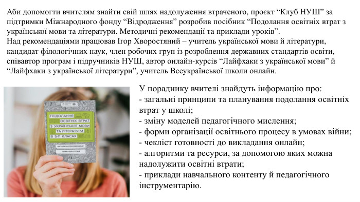 Аби допомогти вчителям знайти свій шлях надолуження втраченого, проєкт “Клуб НУШ” за підтримки Міжнародного фонду “Відродження” розробив посібник “Подолання освітніх втрат з української мови та літератури. Методичні рекомендації та приклади уроків”. Над рекомендаціями працював Ігор Хворостяний – учитель української мови й літератури, кандидат філологічних наук, член робочих груп із розроблення державних стандартів освіти, співавтор програм і підручників НУШ, автор онлайн-курсів “Лайфхаки з української мови” й “Лайфхаки з української літератури”, учитель Всеукраїнської школи онлайн. У пораднику вчителі знайдуть інформацію про:- загальні принципи та планування подолання освітніх втрат у школі;- зміну моделей педагогічного мислення;- форми організації освітнього процесу в умовах війни;- чекліст готовності до викладання онлайн;- алгоритми та ресурси, за допомогою яких можна надолужити освітні втрати;- приклади навчального контенту й педагогічного інструментарію.