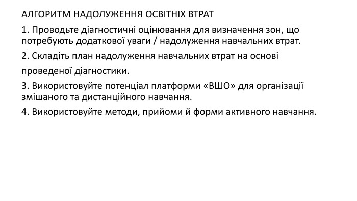 АЛГОРИТМ НАДОЛУЖЕННЯ ОСВІТНІХ ВТРАТ1. Проводьте діагностичні оцінювання для визначення зон, що потребують додаткової уваги / надолуження навчальних втрат.2. Складіть план надолуження навчальних втрат на основіпроведеної діагностики.3. Використовуйте потенціал платформи «ВШО» для організації змішаного та дистанційного навчання.4. Використовуйте методи, прийоми й форми активного навчання.