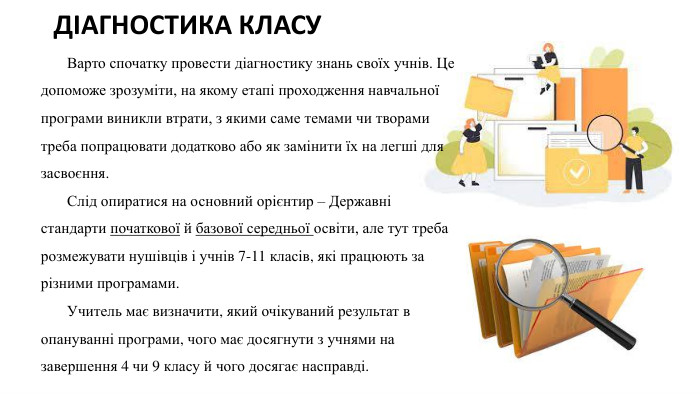 ДІАГНОСТИКА КЛАСУ Варто спочатку провести діагностику знань своїх учнів. Це допоможе зрозуміти, на якому етапі проходження навчальної програми виникли втрати, з якими саме темами чи творами треба попрацювати додатково або як замінити їх на легші для засвоєння. Слід опиратися на основний орієнтир – Державні стандарти початкової й базової середньої освіти, але тут треба розмежувати нушівців і учнів 7-11 класів, які працюють за різними програмами. Учитель має визначити, який очікуваний результат в опануванні програми, чого має досягнути з учнями на завершення 4 чи 9 класу й чого досягає насправді.