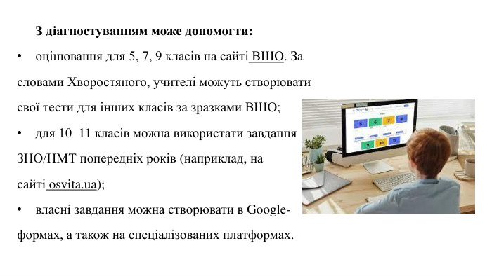 З діагностуванням може допомогти:оцінювання для 5, 7, 9 класів на сайті ВШО. За словами Хворостяного, учителі можуть створювати свої тести для інших класів за зразками ВШО;для 10–11 класів можна використати завдання ЗНО/НМТ попередніх років (наприклад, на сайті osvita.ua);власні завдання можна створювати в Google-формах, а також на спеціалізованих платформах.