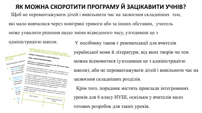 ЯК МОЖНА СКОРОТИТИ ПРОГРАМУ Й ЗАЦІКАВИТИ УЧНІВ? Щоб не перевантажувати дітей і вивільнити час на засвоєння складніших тем, які мало вивчалися через повітряні тривоги або за інших обставин, учитель може ухвалити рішення щодо зміни відведеного часу, узгодивши це з адміністрацією школи. У посібнику також є рекомендації для вчителів української мови й літератури, від яких творів чи тем можна відмовитися (узгодивши це з адміністрацією школи), аби не перевантажувати дітей і вивільнити час на засвоєння складніших розділів. Крім того, порадник містить приклади інтегрованих уроків для 6 класу НУШ, оскільки у вчителів мало готових розробок для таких уроків.