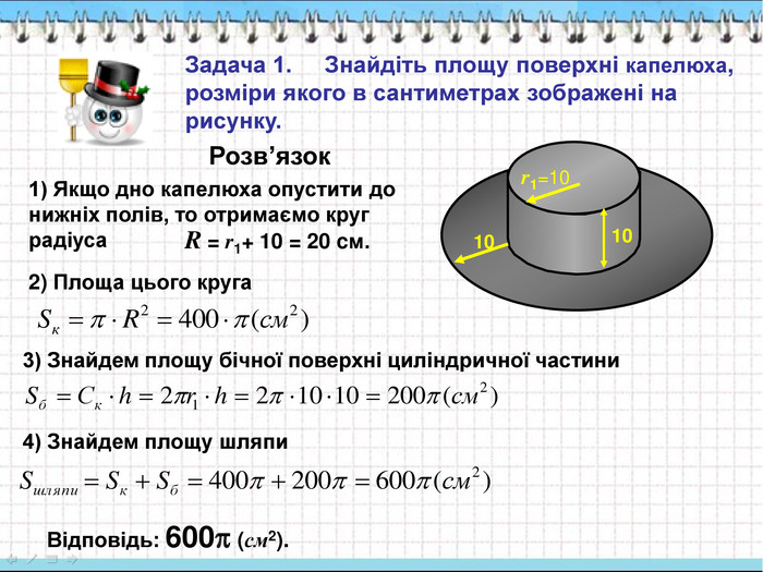 Задача 1.     Знайдіть площу поверхні капелюха, розміри якого в сантиметрах зображені на рисунку. 1) Якщо дно капелюха опустити до нижніх полів, то отримаємо круг радіуса  R = r1+ 10 = 20 cм. 2) Площа цього круга  3) Знайдем площу бічної поверхні циліндричної частини 4) Знайдем площу шляпи Відповідь: 600 (см2). r1=10 10 10 Розв’язок 