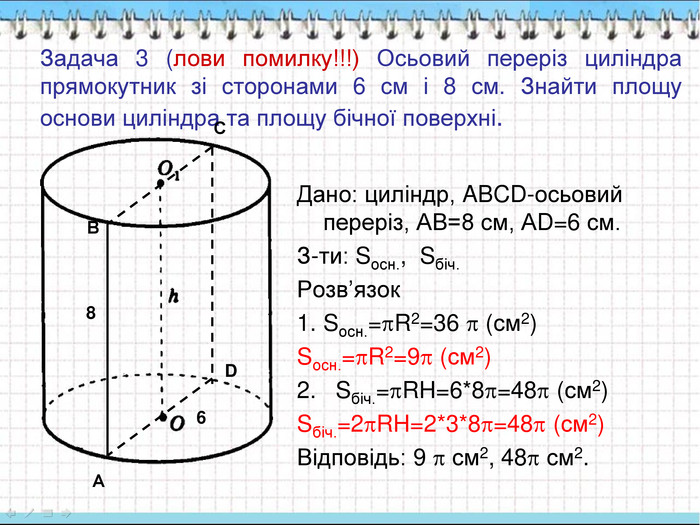 Задача 3 (лови помилку!!!) Осьовий переріз циліндра прямокутник зі сторонами 6 см і 8 см. Знайти площу основи циліндра та площу бічної поверхні.   Дано: циліндр, ABCD-осьовий переріз, АВ=8 см, АD=6 см. З-ти: Sосн.,  Sбіч. Розв’язок Sосн.=R2=36  (см2)  Sосн.=R2=9 (см2)    2.   Sбіч.=RH=6*8=48 (см2) Sбіч.=2RH=2*3*8=48 (см2) Відповідь: 9  см2, 48 см2. А В С D 6 8 