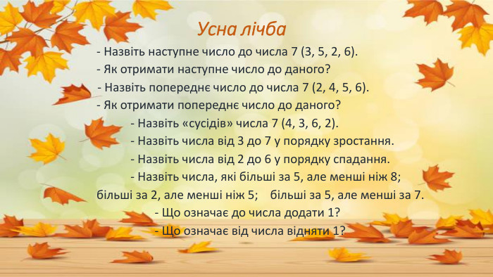 Усна лічба - Назвіть наступне число до числа 7 (3, 5, 2, 6). - Як отримати наступне число до даного? - Назвіть попереднє число до числа 7 (2, 4, 5, 6). - Як отримати попереднє число до даного? - Назвіть «сусідів» числа 7 (4, 3, 6, 2). - Назвіть числа від 3 до 7 у порядку зростання. - Назвіть числа від 2 до 6 у порядку спадання. - Назвіть числа, які більші за 5, але менші ніж 8; більші за 2, але менші ніж 5; більші за 5, але менші за 7. - Що означає до числа додати 1? - Що означає від числа відняти 1?
