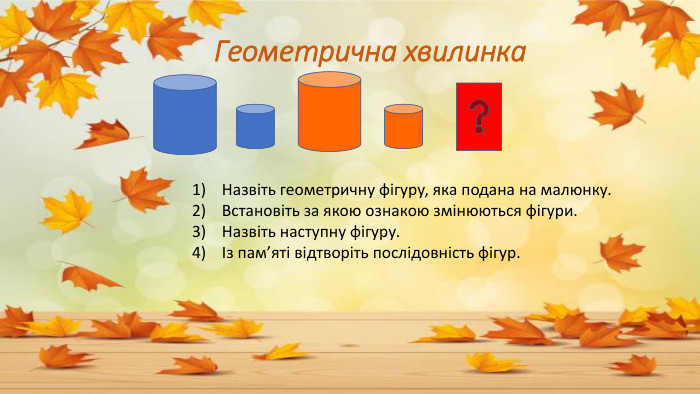  Геометрична хвилинка 1) Назвіть геометричну фігуру, яка подана на малюнку. 2) Встановіть за якою ознакою змінюються фігури. 3) Назвіть наступну фігуру. 4) Із пам’яті відтворіть послідовність фігур.