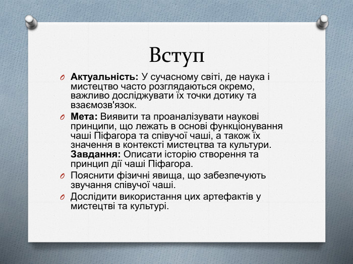 Вступ. Актуальність: У сучасному світі, де наука і мистецтво часто розглядаються окремо, важливо досліджувати їх точки дотику та взаємозв'язок. Мета: Виявити та проаналізувати наукові принципи, що лежать в основі функціонування чаші Піфагора та співучої чаші, а також їх значення в контексті мистецтва та культури. Завдання: Описати історію створення та принцип дії чаші Піфагора. Пояснити фізичні явища, що забезпечують звучання співучої чаші. Дослідити використання цих артефактів у мистецтві та культурі.