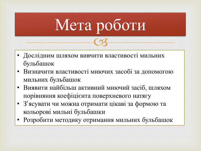 Мета роботи. Дослідним шляхом вивчити властивості мильних бульбашок. Визначити властивості миючих засобі за допомогою мильних бульбашок. Виявити найбільш активний миючий засіб, шляхом порівняння коефіцієнта поверхневого натягу. З’ясувати чи можна отримати цікаві за формою та кольорові мильні бульбашки. Розробити методику отримання мильних бульбашок