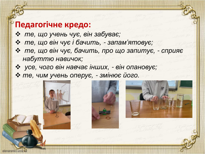  Педагогічне кредо: те, що учень чує, він забуває; те, що він чує і бачить, - запам’ятовує; те, що він чує, бачить, про що запитує, - сприяє набуттю навичок; усе, чого він навчає інших, - він опановує;те, чим учень оперує, - змінює його.