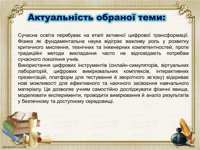  Актуальність обраної теми: Сучасна освіта перебуває на етапі активної цифрової трансформації. Фізика як фундаментальна наука відіграє важливу роль у розвитку критичного мислення, технічних та інженерних компетентностей, проте традиційні методи викладання часто не відповідають потребам сучасного покоління учнів. Використання цифрових інструментів (онлайн-симуляторів, віртуальних лабораторій, цифрових вимірювальних комплексів, інтерактивних презентацій, платформ для тестування й зворотного зв’язку) відкриває нові можливості для ефективного та наочного засвоєння навчального матеріалу. Це дозволяє учням самостійно досліджувати фізичні явища, моделювати експерименти, проводити вимірювання й аналіз результатів у безпечному та доступному середовищі.
