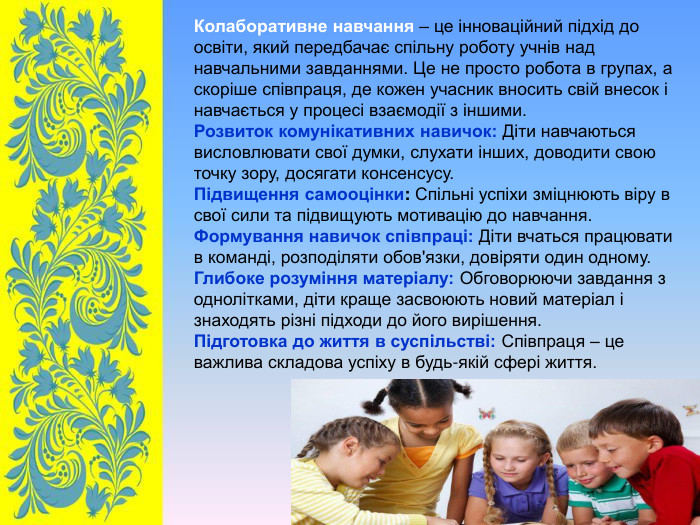 Колаборативне навчання – це інноваційний підхід до освіти, який передбачає спільну роботу учнів над навчальними завданнями. Це не просто робота в групах, а скоріше співпраця, де кожен учасник вносить свій внесок і навчається у процесі взаємодії з іншими. Розвиток комунікативних навичок: Діти навчаються висловлювати свої думки, слухати інших, доводити свою точку зору, досягати консенсусу. Підвищення самооцінки: Спільні успіхи зміцнюють віру в свої сили та підвищують мотивацію до навчання. Формування навичок співпраці: Діти вчаться працювати в команді, розподіляти обов'язки, довіряти один одному. Глибоке розуміння матеріалу: Обговорюючи завдання з однолітками, діти краще засвоюють новий матеріал і знаходять різні підходи до його вирішення. Підготовка до життя в суспільстві: Співпраця – це важлива складова успіху в будь-якій сфері життя.  
