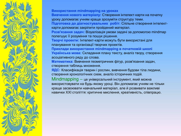 Використання mindmapping на уроках Вивчення нового матеріалу: Створення інтелект-карти на початку уроку допомагає учням краще зрозуміти структуру теми. Підготовка до діагностувальних  робіт: Спільне створення інтелект-карти допомагає закріпити пройдений матеріал. Розв'язання задач: Візуалізація умови задачі за допомогою mindmap полегшує її розуміння та пошук рішення. Творчі проекти: Інтелект-карти можуть бути використані для планування та організації творчих проектів. Приклади використання mindmapping в початковій школі Українська мова: Складання плану тексту, аналіз твору, створення асоціативного ряду до слова. Математика: Вивчення геометричних фігур, розв'язання задач, створення таблиць множення. ЯДС: Класифікація тварин і рослин, вивчення будови тіла людини, створення хронологічних схем, аналіз історичних подій. Mindmapping – це універсальний інструмент, який можна використовувати на будь-якому уроці. Він допомагає учням не тільки краще засвоювати навчальний матеріал, але й розвивати важливі навички XXI століття: критичне мислення, креативність, співпрацю. 