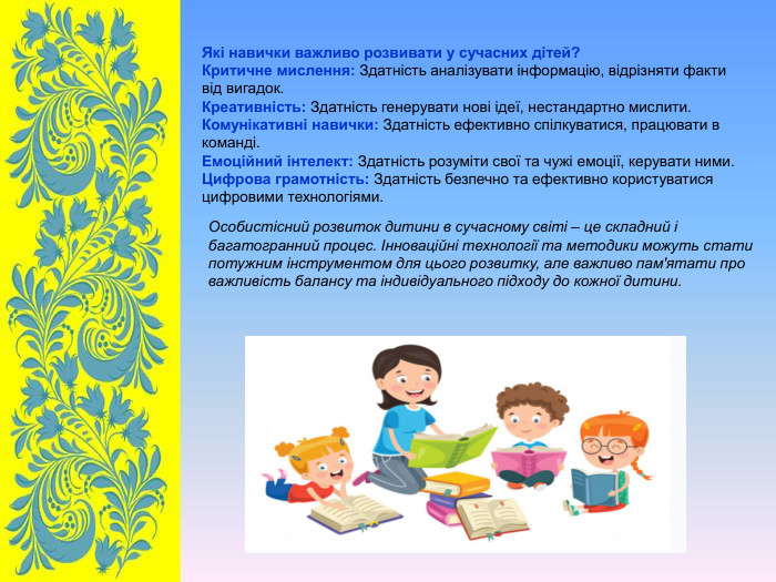Які навички важливо розвивати у сучасних дітей? Критичне мислення: Здатність аналізувати інформацію, відрізняти факти від вигадок. Креативність: Здатність генерувати нові ідеї, нестандартно мислити. Комунікативні навички: Здатність ефективно спілкуватися, працювати в команді. Емоційний інтелект: Здатність розуміти свої та чужі емоції, керувати ними. Цифрова грамотність: Здатність безпечно та ефективно користуватися цифровими технологіями. Особистісний розвиток дитини в сучасному світі – це складний і багатогранний процес. Інноваційні технології та методики можуть стати потужним інструментом для цього розвитку, але важливо пам'ятати про важливість балансу та індивідуального підходу до кожної дитини. 