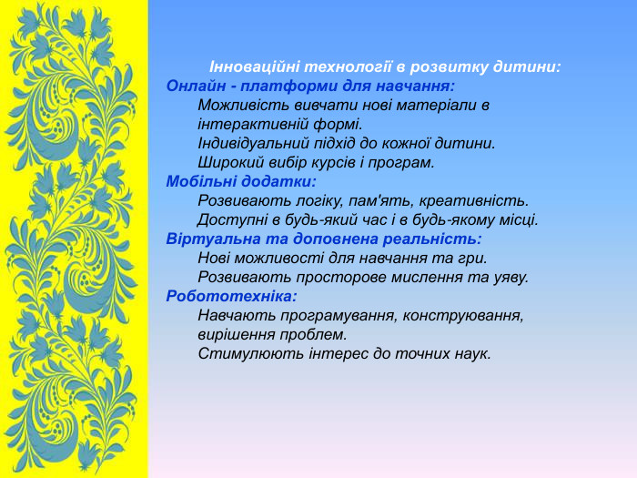 Інноваційні технології в розвитку дитини: Онлайн - платформи для навчання: Можливість вивчати нові матеріали в інтерактивній формі. Індивідуальний підхід до кожної дитини. Широкий вибір курсів і програм. Мобільні додатки: Розвивають логіку, пам'ять, креативність. Доступні в будь-який час і в будь-якому місці. Віртуальна та доповнена реальність: Нові можливості для навчання та гри. Розвивають просторове мислення та уяву. Робототехніка: Навчають програмування, конструювання, вирішення проблем. Стимулюють інтерес до точних наук.  