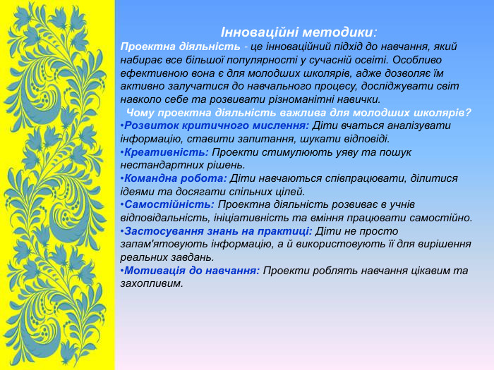 Інноваційні методики: Проектна діяльність - це інноваційний підхід до навчання, який набирає все більшої популярності у сучасній освіті. Особливо ефективною вона є для молодших школярів, адже дозволяє їм активно залучатися до навчального процесу, досліджувати світ навколо себе та розвивати різноманітні навички. Чому проектна діяльність важлива для молодших школярів? Розвиток критичного мислення: Діти вчаться аналізувати інформацію, ставити запитання, шукати відповіді. Креативність: Проекти стимулюють уяву та пошук нестандартних рішень. Командна робота: Діти навчаються співпрацювати, ділитися ідеями та досягати спільних цілей. Самостійність: Проектна діяльність розвиває в учнів відповідальність, ініціативність та вміння працювати самостійно. Застосування знань на практиці: Діти не просто запам'ятовують інформацію, а й використовують її для вирішення реальних завдань. Мотивація до навчання: Проекти роблять навчання цікавим та захопливим.  