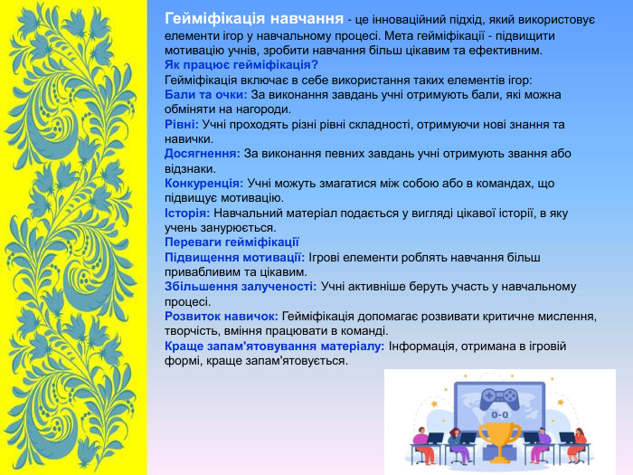 Гейміфікація навчання - це інноваційний підхід, який використовує елементи ігор у навчальному процесі. Мета гейміфікації - підвищити мотивацію учнів, зробити навчання більш цікавим та ефективним. Як працює гейміфікація? Гейміфікація включає в себе використання таких елементів ігор: Бали та очки: За виконання завдань учні отримують бали, які можна обміняти на нагороди. Рівні: Учні проходять різні рівні складності, отримуючи нові знання та навички. Досягнення: За виконання певних завдань учні отримують звання або відзнаки. Конкуренція: Учні можуть змагатися між собою або в командах, що підвищує мотивацію. Історія: Навчальний матеріал подається у вигляді цікавої історії, в яку учень занурюється. Переваги гейміфікації Підвищення мотивації: Ігрові елементи роблять навчання більш привабливим та цікавим. Збільшення залученості: Учні активніше беруть участь у навчальному процесі. Розвиток навичок: Гейміфікація допомагає розвивати критичне мислення, творчість, вміння працювати в команді. Краще запам'ятовування матеріалу: Інформація, отримана в ігровій формі, краще запам'ятовується.  