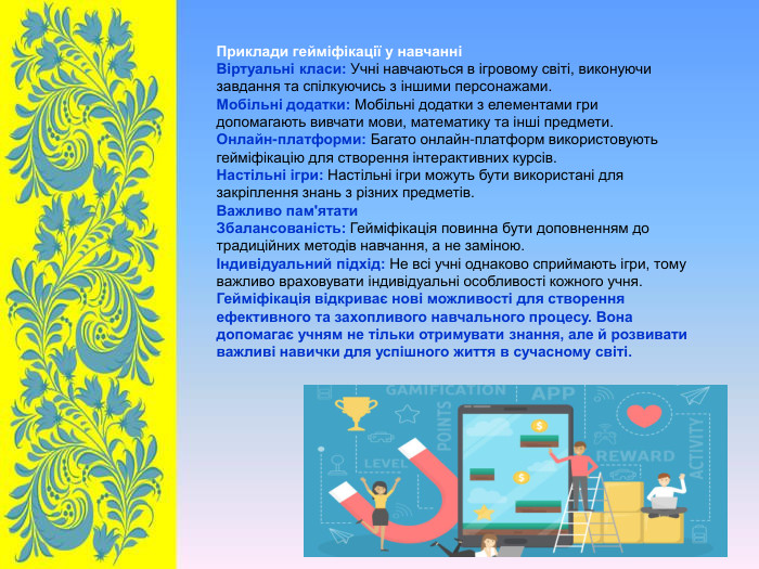 Приклади гейміфікації у навчанні Віртуальні класи: Учні навчаються в ігровому світі, виконуючи завдання та спілкуючись з іншими персонажами. Мобільні додатки: Мобільні додатки з елементами гри допомагають вивчати мови, математику та інші предмети. Онлайн-платформи: Багато онлайн-платформ використовують гейміфікацію для створення інтерактивних курсів. Настільні ігри: Настільні ігри можуть бути використані для закріплення знань з різних предметів. Важливо пам'ятати Збалансованість: Гейміфікація повинна бути доповненням до традиційних методів навчання, а не заміною. Індивідуальний підхід: Не всі учні однаково сприймають ігри, тому важливо враховувати індивідуальні особливості кожного учня. Гейміфікація відкриває нові можливості для створення ефективного та захопливого навчального процесу. Вона допомагає учням не тільки отримувати знання, але й розвивати важливі навички для успішного життя в сучасному світі. 