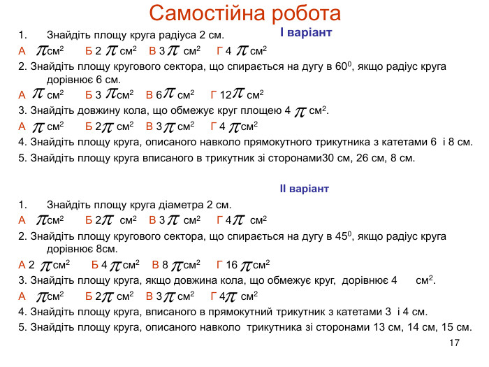 17 Самостійна робота. Знайдіть площу круга радіуса 2 см. А см2 Б 2 см2 В 3 см2 Г 4 см22. Знайдіть площу кругового сектора, що спирається на дугу в 600, якщо радіус круга дорівнює 6 см. А см2 Б 3 см2 В 6 см2 Г 12 см23. Знайдіть довжину кола, що обмежує круг площею 4 см2. А см2 Б 2 см2 В 3 см2 Г 4 см24. Знайдіть площу круга, описаного навколо прямокутного трикутника з катетами 6 і 8 см. 5. Знайдіть площу круга вписаного в трикутник зі сторонами30 см, 26 см, 8 см. II варіант. Знайдіть площу круга діаметра 2 см. А см2 Б 2 см2 В 3 см2 Г 4 см22. Знайдіть площу кругового сектора, що спирається на дугу в 450, якщо радіус круга дорівнює 8см. А 2 см2 Б 4 см2 В 8 см2 Г 16 см23. Знайдіть площу круга, якщо довжина кола, що обмежує круг, дорівнює 4 см2. А см2 Б 2 см2 В 3 см2 Г 4 см24. Знайдіть площу круга, вписаного в прямокутний трикутник з катетами 3 і 4 см. 5. Знайдіть площу круга, описаного навколо трикутника зі сторонами 13 см, 14 см, 15 см. I варіант