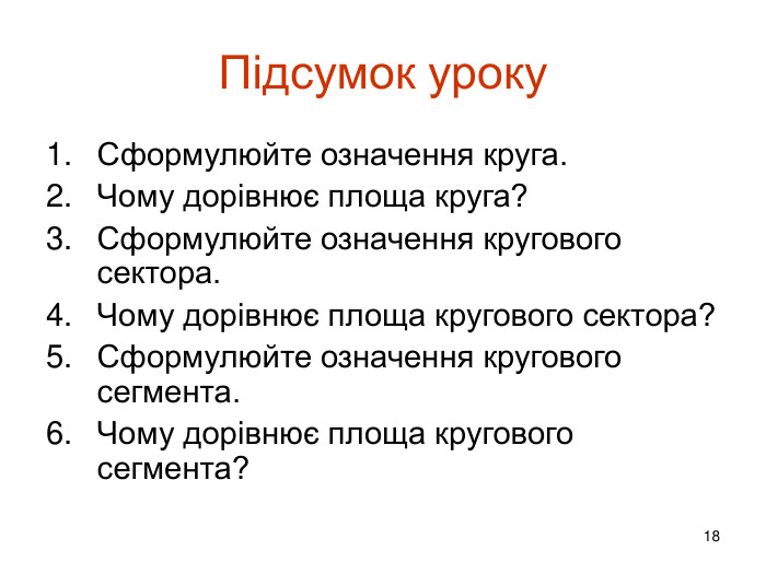 18 Підсумок уроку. Сформулюйте означення круга. Чому дорівнює площа круга?Сформулюйте означення кругового сектора. Чому дорівнює площа кругового сектора?Сформулюйте означення кругового сегмента. Чому дорівнює площа кругового сегмента?