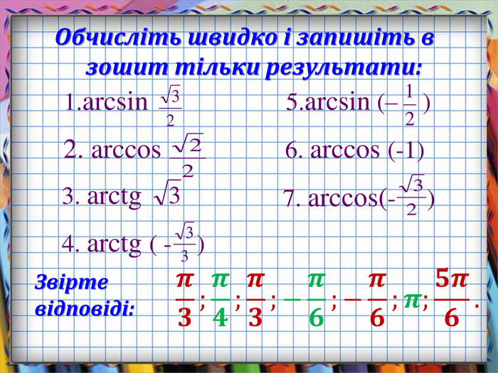 Обчисліть швидко і запишіть в зошит тільки результати:1.arcsin 2. arccos 3. arctg 5.arcsin (– ) 4. arctg ( - ) 6. arccos (-1)Звірте відповіді:7. arcсоs(- ) 𝝅𝟑;𝝅𝟒;𝝅𝟑;−𝝅𝟔;−𝝅𝟔;𝝅;𝟓𝝅𝟔. 
