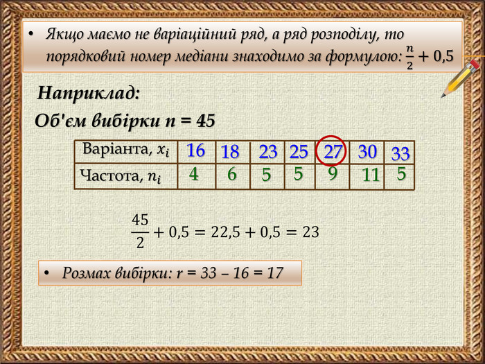 Якщо маємо не варіаційний ряд, а ряд розподілу, то порядковий номер медіани знаходимо за формулою: 𝑛2+0,5 Наприклад: Об'єм вибірки n = 45 Варіанта, 𝑥𝑖 Частота, 𝑛𝑖 1618232527303346559115452+0,5=22,5+0,5=23 Розмах вибірки: r = 33 – 16 = 17