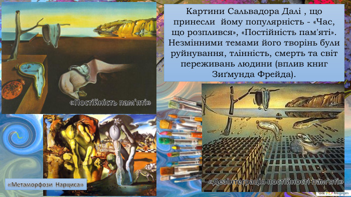 Картини Сальвадора Далі , що принесли йому популярність - «Час, що розплився», «Постійність пам'яті». Незмінними темами його творінь були руйнування, тлінність, смерть та світ переживань людини (вплив книг Зиґмунда Фрейда).«Постійність пам'яті» «Дезінтеграція постійності пам'яті»«Метаморфози Нарциса»