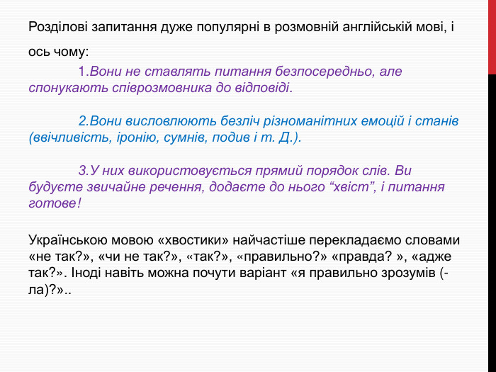 Розділові запитання дуже популярні в розмовній англійській мові, і ось чому:	1. Вони не ставлять питання безпосередньо, але спонукають співрозмовника до відповіді.	2. Вони висловлюють безліч різноманітних емоцій і станів (ввічливість, іронію, сумнів, подив і т. Д.).	3. У них використовується прямий порядок слів. Ви будуєте звичайне речення, додаєте до нього “хвіст”, і питання готове!Українською мовою «хвостики» найчастіше перекладаємо словами «не так?», «чи не так?», «так?», «правильно?» «правда? », «адже так?». Іноді навіть можна почути варіант «я правильно зрозумів (-ла)?»..
