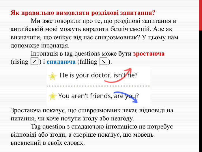 Як правильно вимовляти розділові запитання?	Ми вже говорили про те, що розділові запитання в англійській мові можуть виразити безліч емоцій. Але як визначити, що очікує від нас співрозмовник? У цьому нам допоможе інтонація. Інтонація в tag questions може бути зростаюча (rising ↗) і спадаюча (falling ↘). Зростаюча показує, що співрозмовник чекає відповіді на питання, чи хоче почути згоду або незгоду. Tag question з спадаючою інтонацією не потребує відповіді або згоди, а скоріше показує, що мовець впевнений в своїх словах.