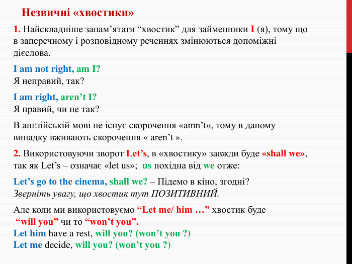 Незвичні «хвостики»1. Найскладніше запам’ятати “хвостик” для займенники I (я), тому що в заперечному і розповідному реченнях змінюються допоміжні дієслова. I am not right, am I?Я неправий, так?I am right, aren’t I?Я правий, чи не так?В англійській мові не існує скорочення «amn’t», тому в даному випадку вживають скорочення « aren’t ».2. Використовуючи зворот Let’s, в «хвостику» завжди буде «shall we», так як Let’s – означає «let us»; us похідна від we отже: Let’s go to the cinema, shall we? – Підемо в кіно, згодні?Зверніть увагу, що хвостик тут ПОЗИТИВНИЙ. Але коли ми використовуємо “Let me/ him …” хвостик буде “will you” чи то “won’t you”. Let him have a rest, will you? (won’t you ?) Let me decide, will you? (won’t you ?)