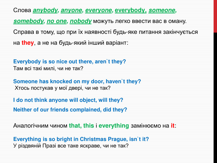 Слова anybody, anyone, everyone, everybody, someone, somebody, no one, nobody можуть легко ввести вас в оману. Справа в тому, що при їх наявності будь-яке питання закінчується на they, а не на будь-який інший варіант: Everybody is so nice out there, aren`t they? Там всі такі милі, чи не так?Someone has knocked on my door, haven`t they? Хтось постукав у мої двері, чи не так?I do not think anyone will object, will they?Neither of our friends complained, did they?Аналогічним чином that, this і everything замінюємо на it: Everything is so bright in Christmas Prague, isn`t it? У різдвяній Празі все таке яскраве, чи не так?